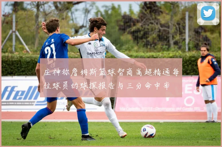 庄神称詹姆斯篮球智商高超精通每位球员的球探报告与三分命中率