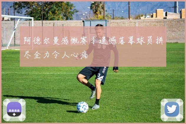 阿德尔曼感慨赛季遗憾落幕球员拼尽全力令人心痛