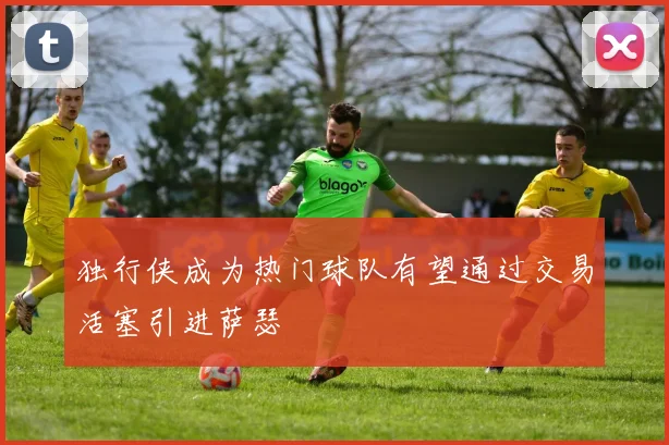 独行侠成为热门球队有望通过交易活塞引进萨瑟
