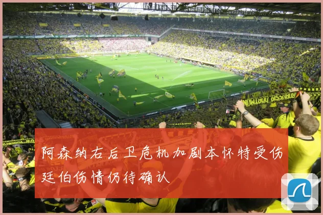 阿森纳右后卫危机加剧本怀特受伤廷伯伤情仍待确认