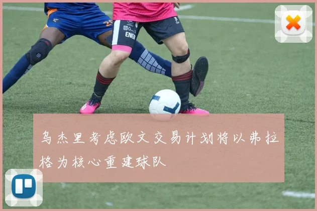 乌杰里考虑欧文交易计划将以弗拉格为核心重建球队