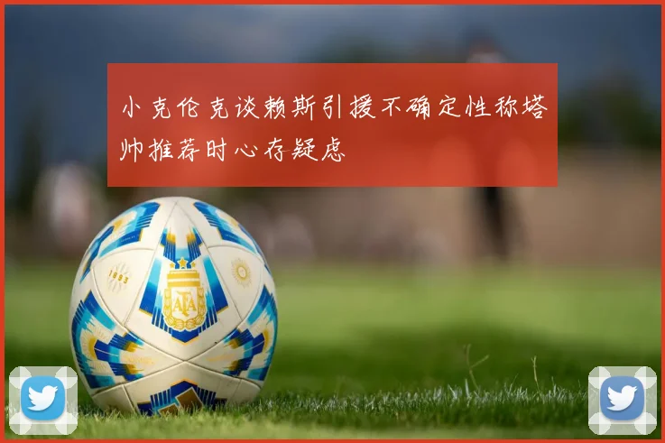 小克伦克谈赖斯引援不确定性称塔帅推荐时心存疑虑