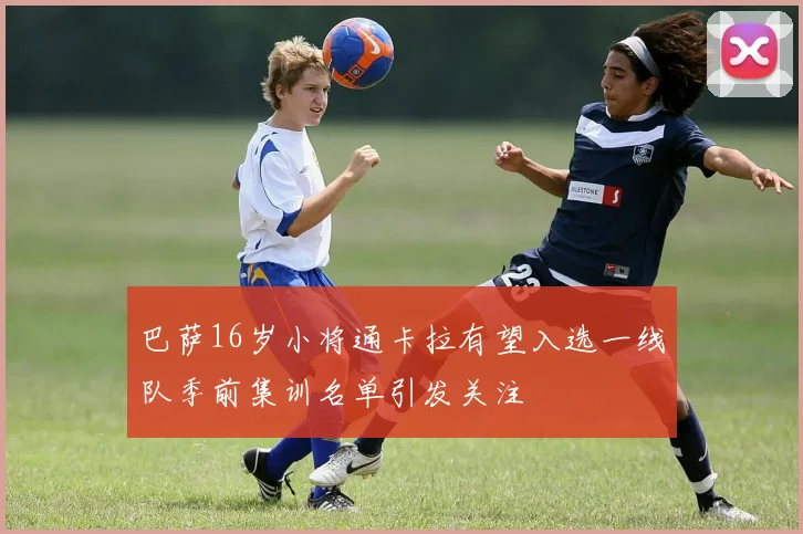 巴萨16岁小将通卡拉有望入选一线队季前集训名单引发关注
