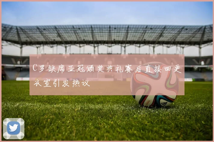 C罗缺席亚冠颁奖典礼赛后直接回更衣室引发热议