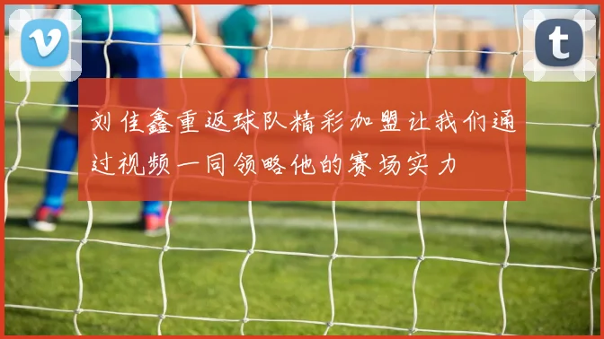 刘佳鑫重返球队精彩加盟让我们通过视频一同领略他的赛场实力