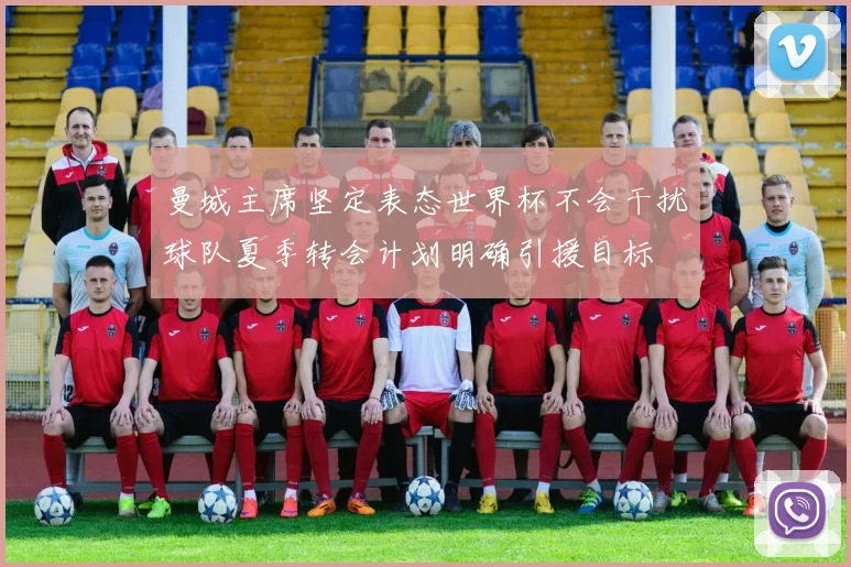 曼城主席坚定表态世界杯不会干扰球队夏季转会计划明确引援目标