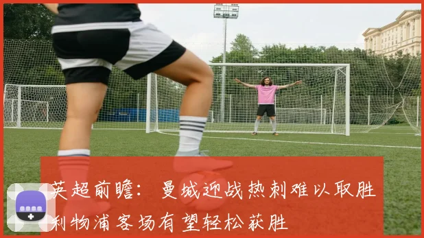 英超前瞻：曼城迎战热刺难以取胜利物浦客场有望轻松获胜