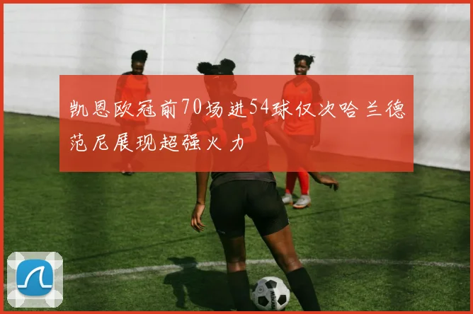 凯恩欧冠前70场进54球仅次哈兰德范尼展现超强火力