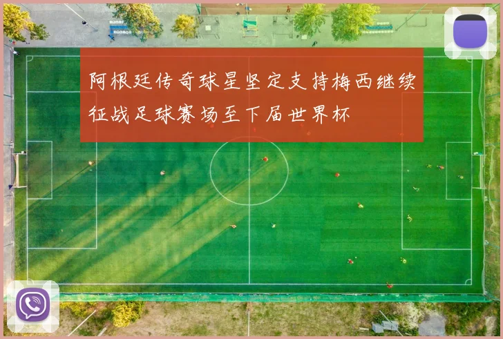 阿根廷传奇球星坚定支持梅西继续征战足球赛场至下届世界杯