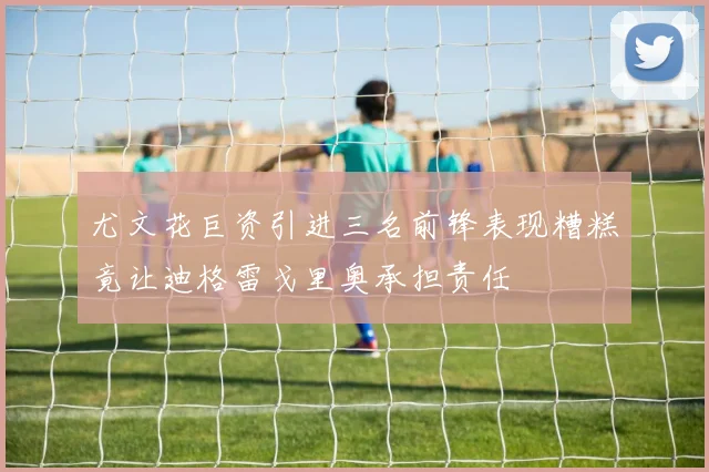 尤文花巨资引进三名前锋表现糟糕竟让迪格雷戈里奥承担责任