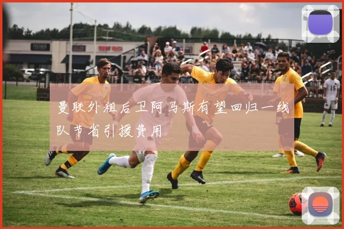 曼联外租后卫阿马斯有望回归一线队节省引援费用
