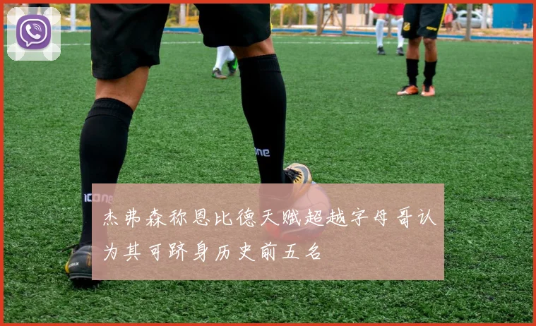 杰弗森称恩比德天赋超越字母哥认为其可跻身历史前五名