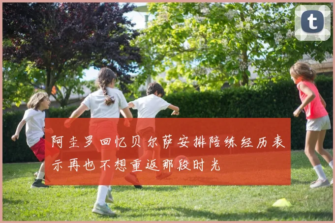 阿圭罗回忆贝尔萨安排陪练经历表示再也不想重返那段时光