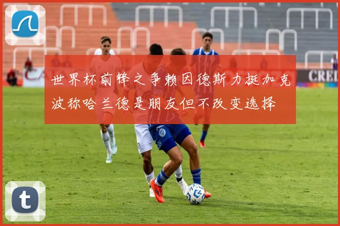 世界杯前锋之争赖因德斯力挺加克波称哈兰德是朋友但不改变选择