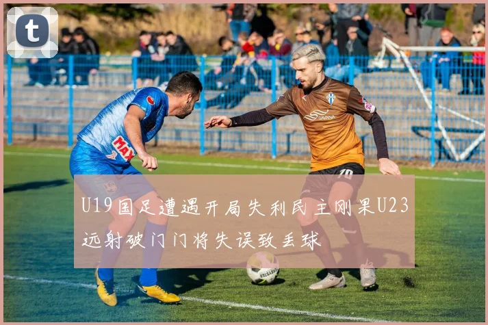 U19国足遭遇开局失利民主刚果U23远射破门门将失误致丢球