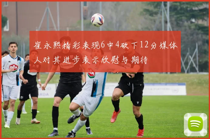 崔永熙精彩表现6中4砍下12分媒体人对其进步表示欣慰与期待