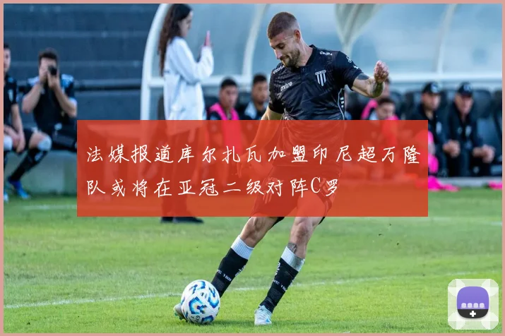 法媒报道库尔扎瓦加盟印尼超万隆队或将在亚冠二级对阵C罗