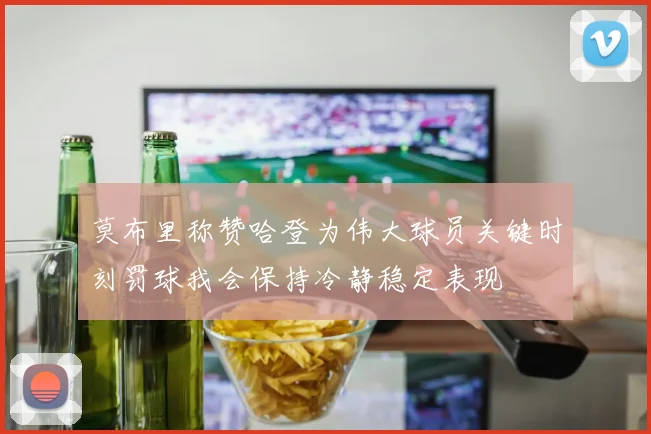 莫布里称赞哈登为伟大球员关键时刻罚球我会保持冷静稳定表现