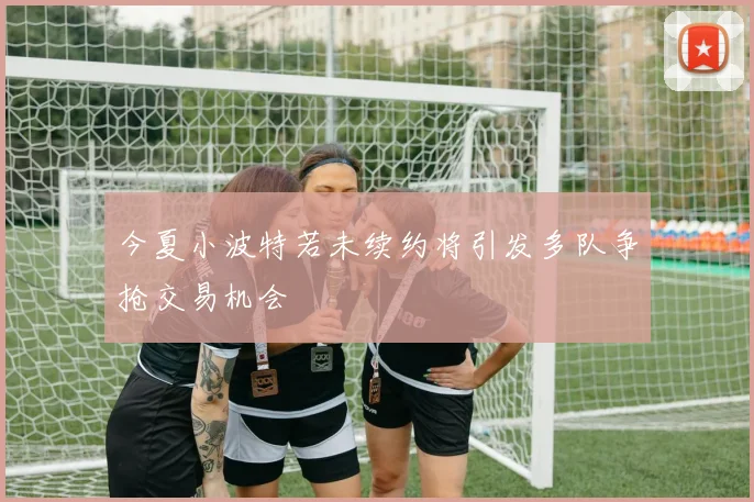 今夏小波特若未续约将引发多队争抢交易机会