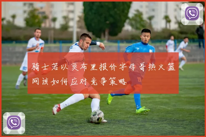 骑士若以莫布里报价字母哥热火篮网该如何应对竞争策略