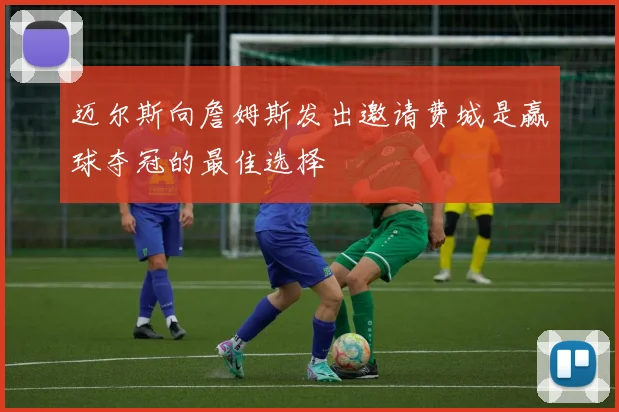 迈尔斯向詹姆斯发出邀请费城是赢球夺冠的最佳选择
