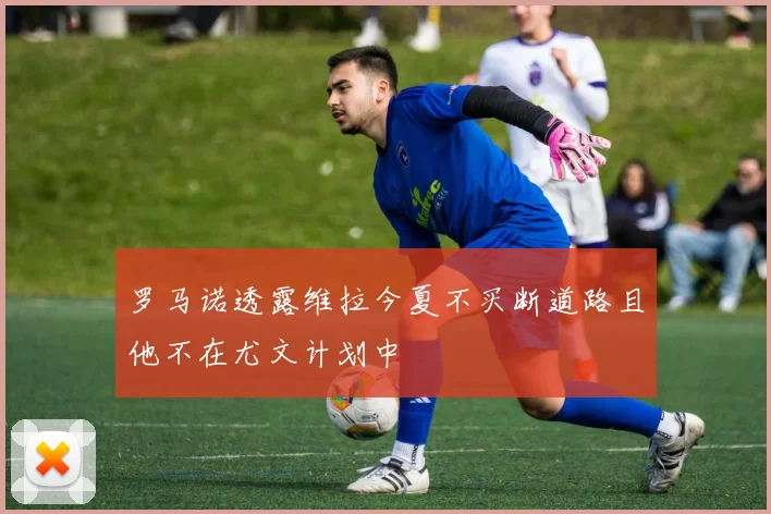 罗马诺透露维拉今夏不买断道路且他不在尤文计划中