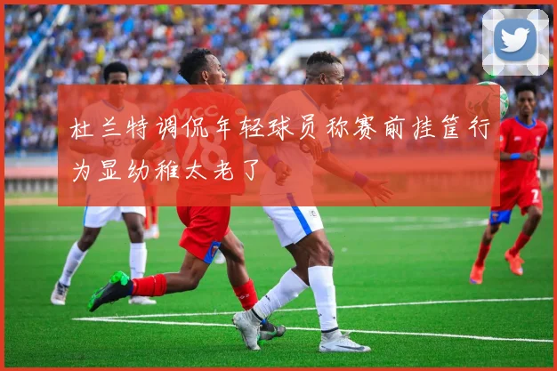 杜兰特调侃年轻球员称赛前挂筐行为显幼稚太老了