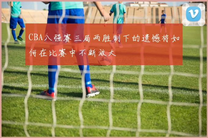 CBA八强赛三局两胜制下的遗憾将如何在比赛中不断放大