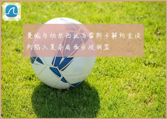 曼城与切尔西就马雷斯卡解约金谈判陷入复杂局面分歧明显