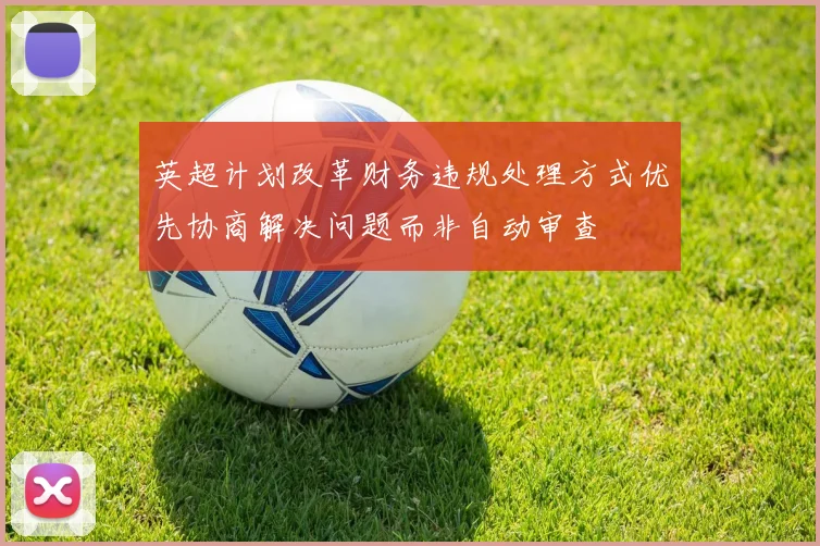 英超计划改革财务违规处理方式优先协商解决问题而非自动审查