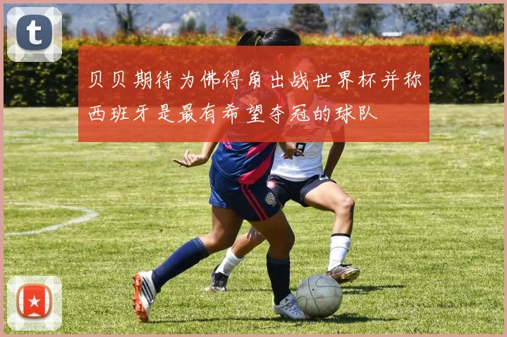 贝贝期待为佛得角出战世界杯并称西班牙是最有希望夺冠的球队