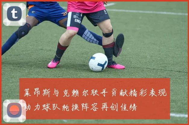 莱昂斯与克赖尔联手贡献精彩表现助力球队轮换阵容再创佳绩